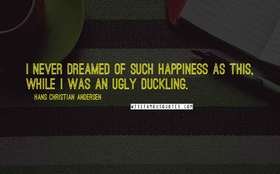 Hans Christian Andersen Quotes: I never dreamed of such happiness as this, while I was an ugly duckling.