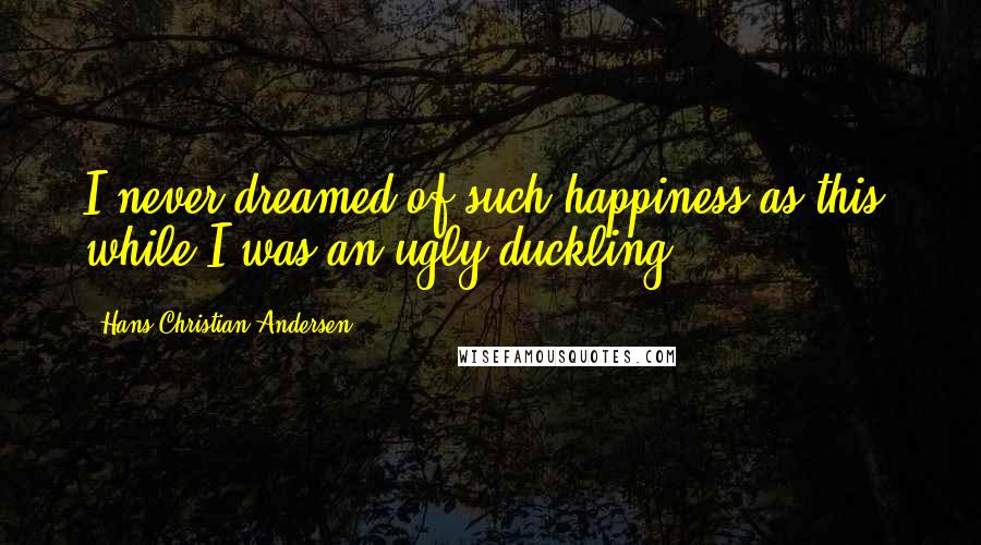 Hans Christian Andersen Quotes: I never dreamed of such happiness as this, while I was an ugly duckling.