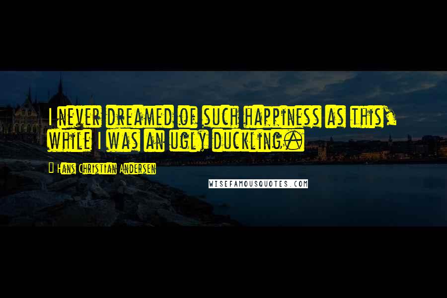 Hans Christian Andersen Quotes: I never dreamed of such happiness as this, while I was an ugly duckling.