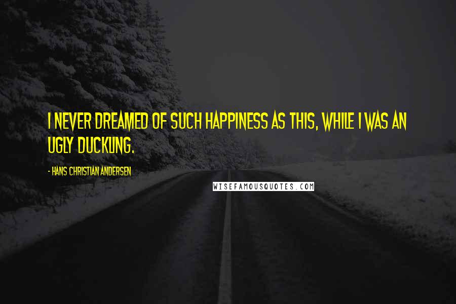 Hans Christian Andersen Quotes: I never dreamed of such happiness as this, while I was an ugly duckling.