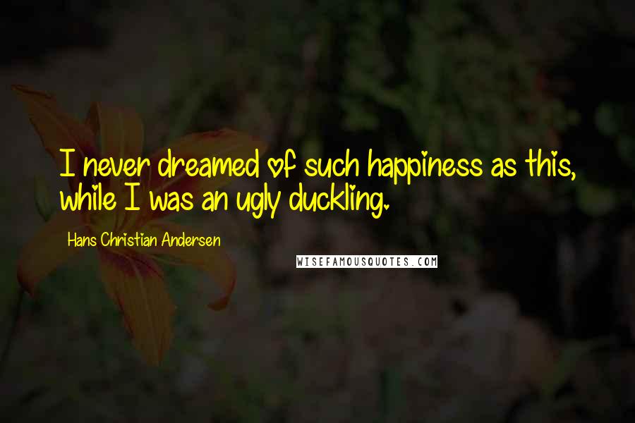 Hans Christian Andersen Quotes: I never dreamed of such happiness as this, while I was an ugly duckling.