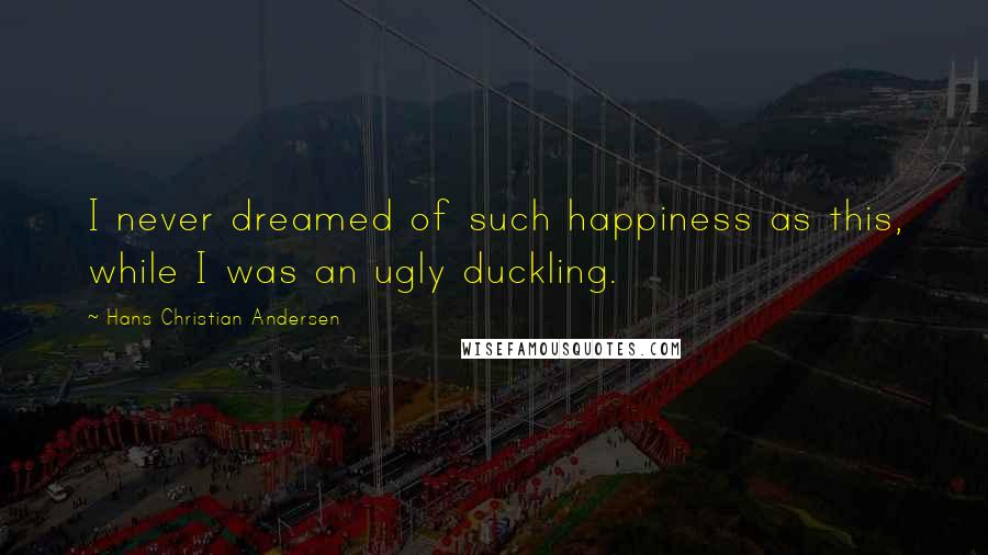 Hans Christian Andersen Quotes: I never dreamed of such happiness as this, while I was an ugly duckling.