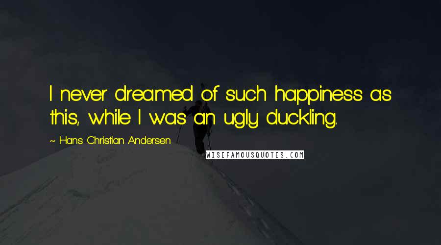 Hans Christian Andersen Quotes: I never dreamed of such happiness as this, while I was an ugly duckling.