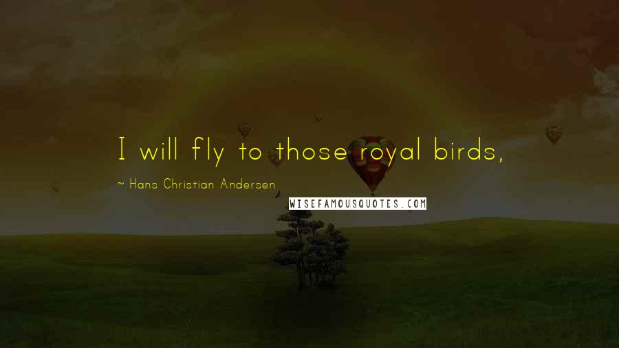 Hans Christian Andersen Quotes: I will fly to those royal birds,