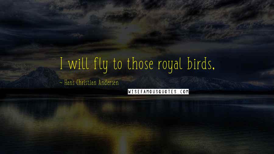 Hans Christian Andersen Quotes: I will fly to those royal birds,