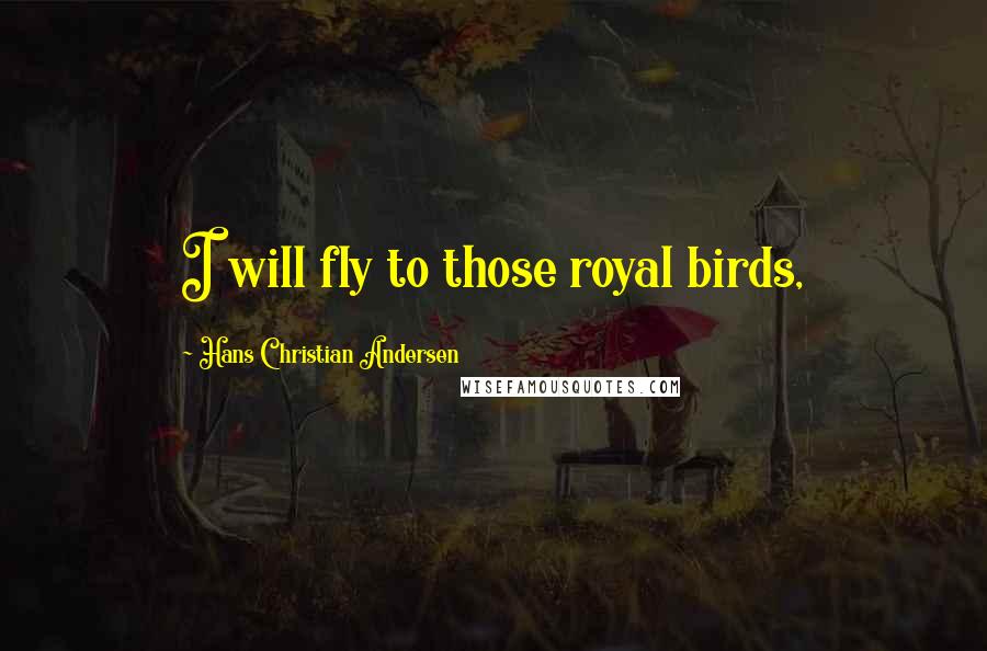 Hans Christian Andersen Quotes: I will fly to those royal birds,