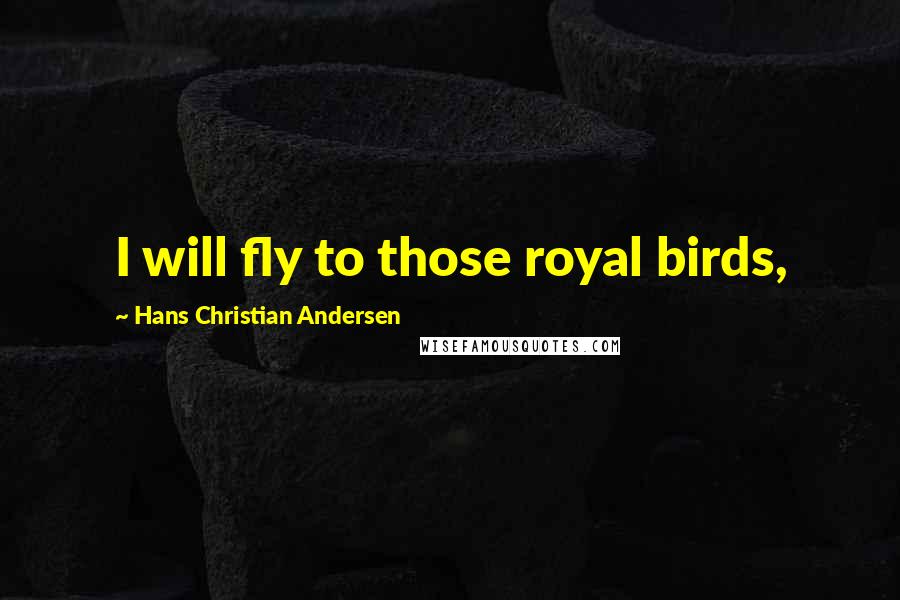Hans Christian Andersen Quotes: I will fly to those royal birds,