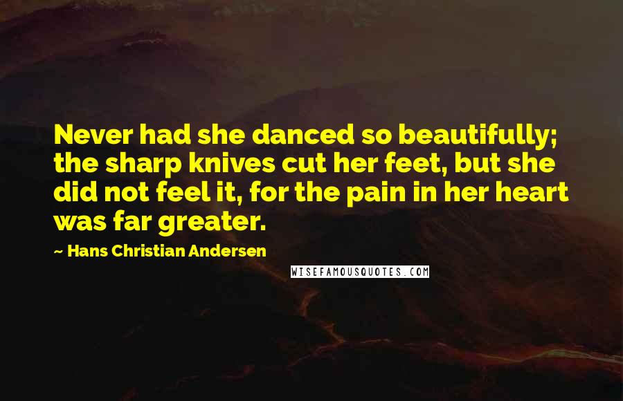 Hans Christian Andersen Quotes: Never had she danced so beautifully; the sharp knives cut her feet, but she did not feel it, for the pain in her heart was far greater.