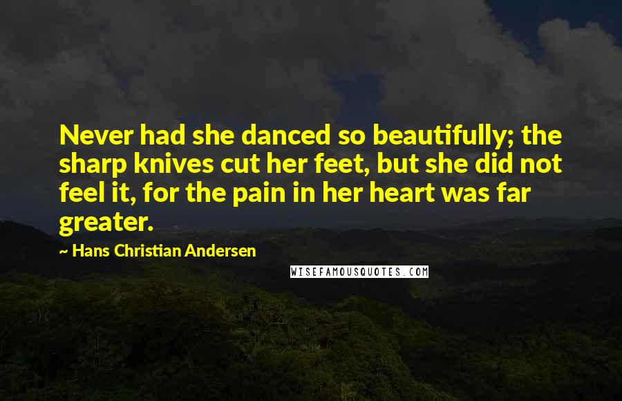 Hans Christian Andersen Quotes: Never had she danced so beautifully; the sharp knives cut her feet, but she did not feel it, for the pain in her heart was far greater.