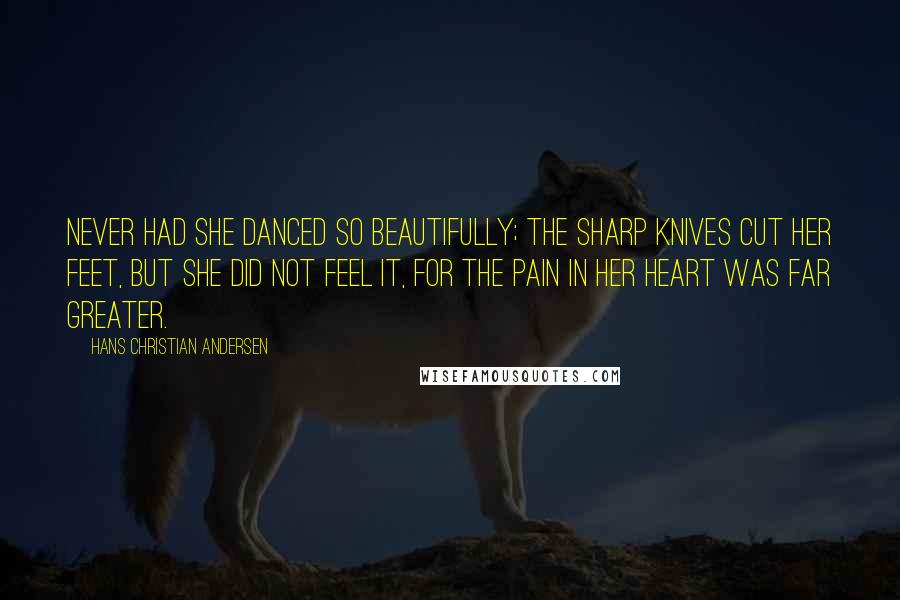 Hans Christian Andersen Quotes: Never had she danced so beautifully; the sharp knives cut her feet, but she did not feel it, for the pain in her heart was far greater.