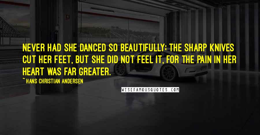 Hans Christian Andersen Quotes: Never had she danced so beautifully; the sharp knives cut her feet, but she did not feel it, for the pain in her heart was far greater.