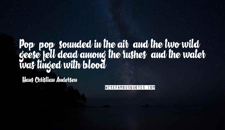 Hans Christian Andersen Quotes: Pop, pop, sounded in the air, and the two wild geese fell dead among the rushes, and the water was tinged with blood.