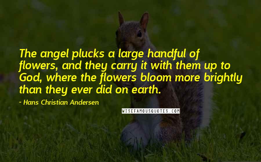 Hans Christian Andersen Quotes: The angel plucks a large handful of flowers, and they carry it with them up to God, where the flowers bloom more brightly than they ever did on earth.