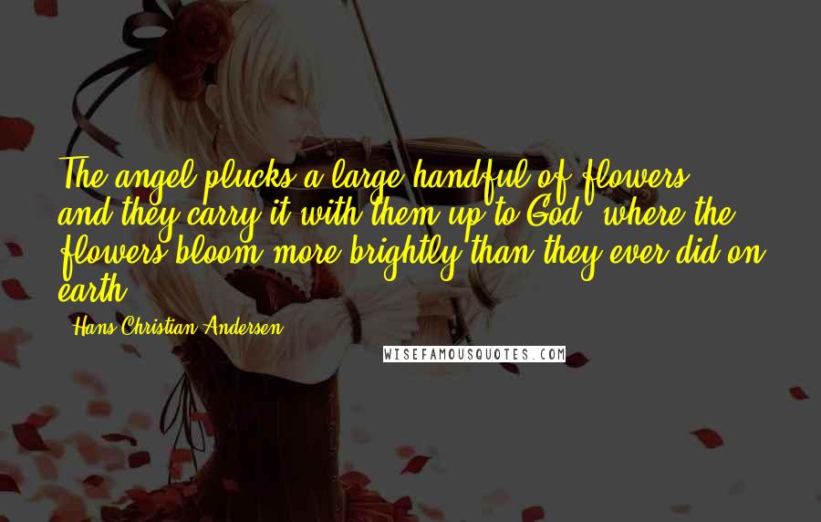 Hans Christian Andersen Quotes: The angel plucks a large handful of flowers, and they carry it with them up to God, where the flowers bloom more brightly than they ever did on earth.