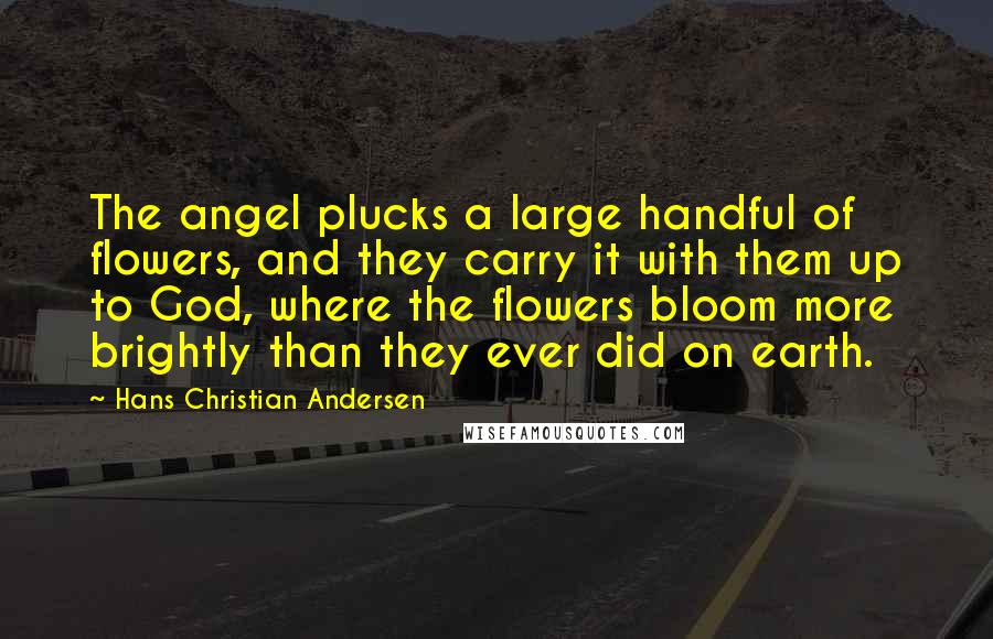 Hans Christian Andersen Quotes: The angel plucks a large handful of flowers, and they carry it with them up to God, where the flowers bloom more brightly than they ever did on earth.