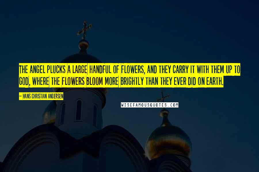 Hans Christian Andersen Quotes: The angel plucks a large handful of flowers, and they carry it with them up to God, where the flowers bloom more brightly than they ever did on earth.