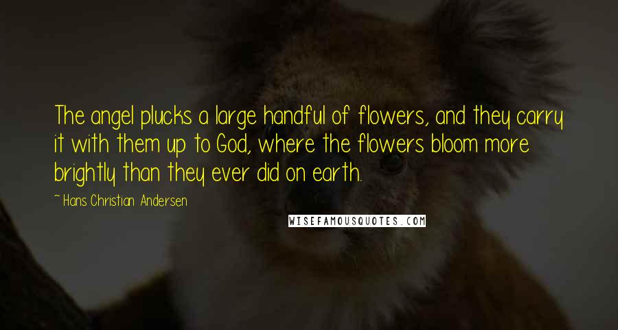 Hans Christian Andersen Quotes: The angel plucks a large handful of flowers, and they carry it with them up to God, where the flowers bloom more brightly than they ever did on earth.