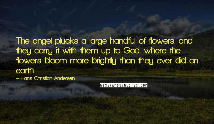 Hans Christian Andersen Quotes: The angel plucks a large handful of flowers, and they carry it with them up to God, where the flowers bloom more brightly than they ever did on earth.