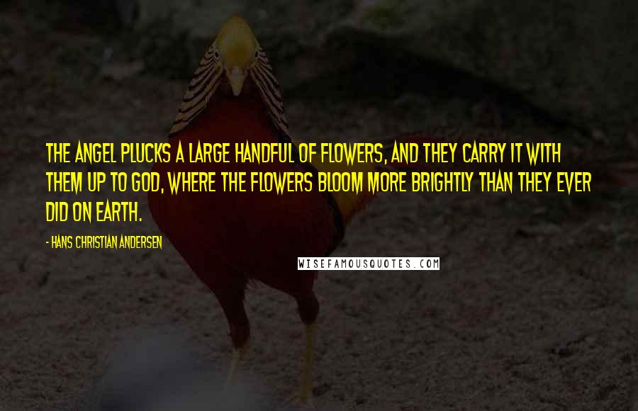 Hans Christian Andersen Quotes: The angel plucks a large handful of flowers, and they carry it with them up to God, where the flowers bloom more brightly than they ever did on earth.