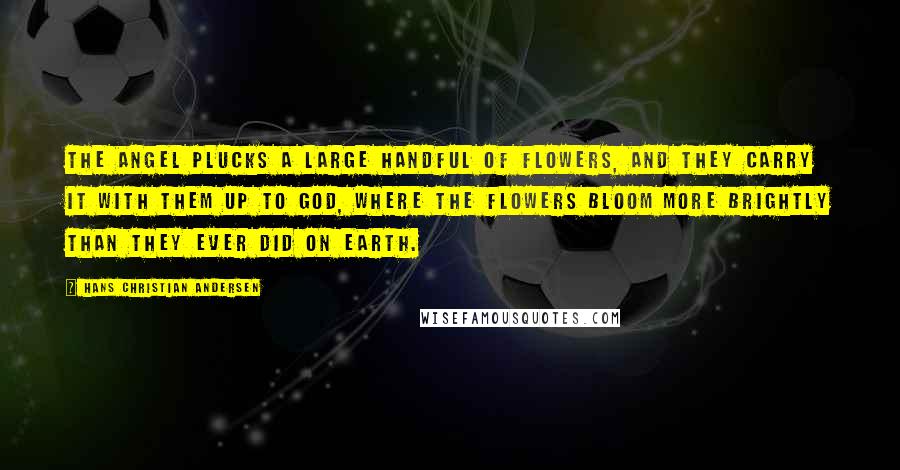 Hans Christian Andersen Quotes: The angel plucks a large handful of flowers, and they carry it with them up to God, where the flowers bloom more brightly than they ever did on earth.