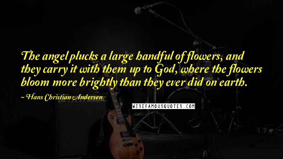 Hans Christian Andersen Quotes: The angel plucks a large handful of flowers, and they carry it with them up to God, where the flowers bloom more brightly than they ever did on earth.