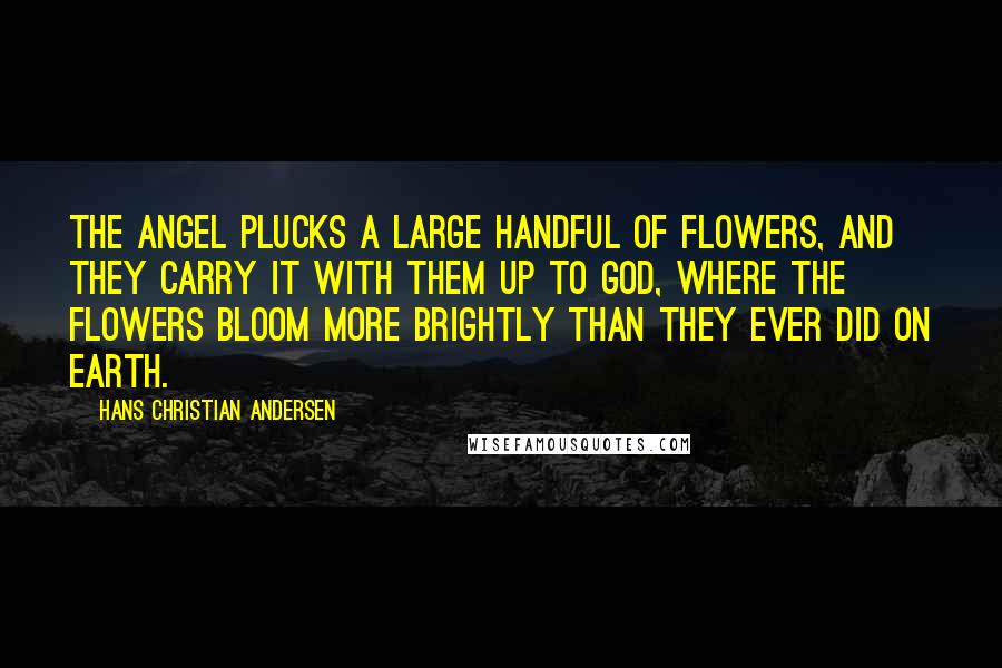 Hans Christian Andersen Quotes: The angel plucks a large handful of flowers, and they carry it with them up to God, where the flowers bloom more brightly than they ever did on earth.