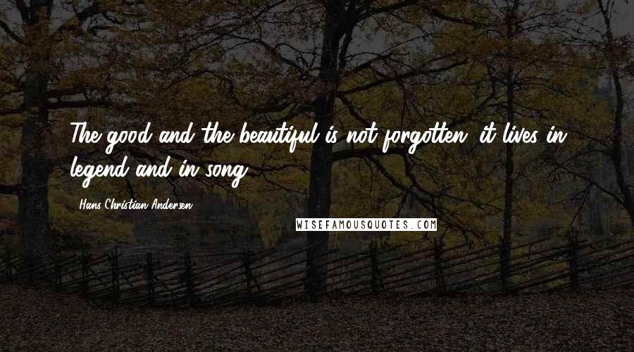 Hans Christian Andersen Quotes: The good and the beautiful is not forgotten; it lives in legend and in song.