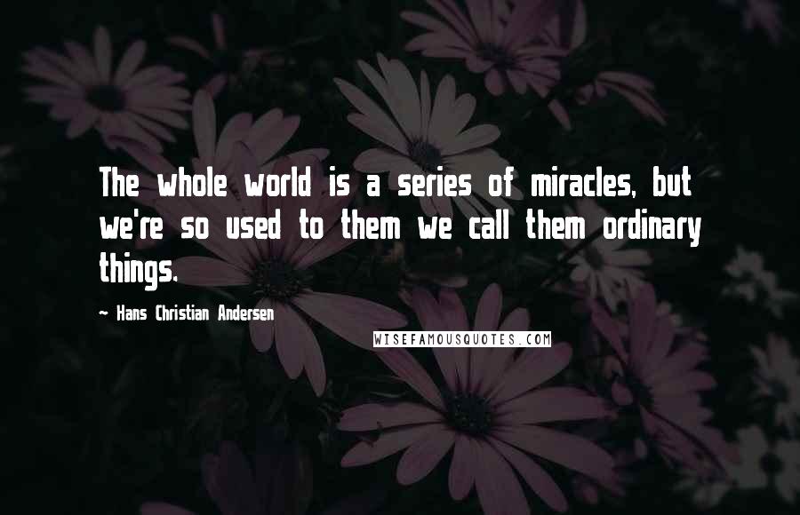 Hans Christian Andersen Quotes: The whole world is a series of miracles, but we're so used to them we call them ordinary things.