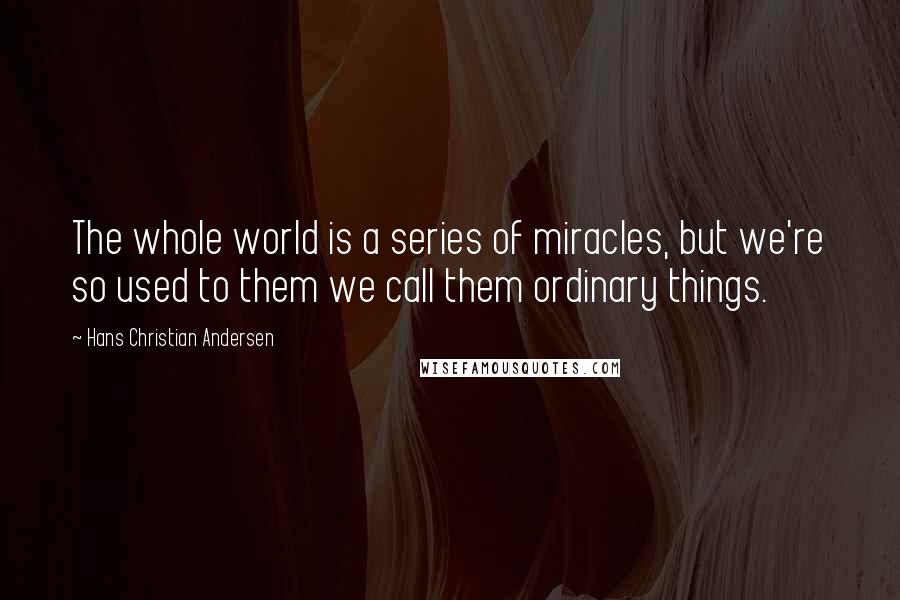 Hans Christian Andersen Quotes: The whole world is a series of miracles, but we're so used to them we call them ordinary things.