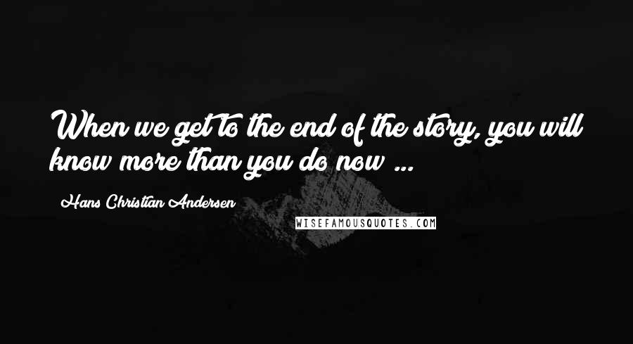 Hans Christian Andersen Quotes: When we get to the end of the story, you will know more than you do now ...