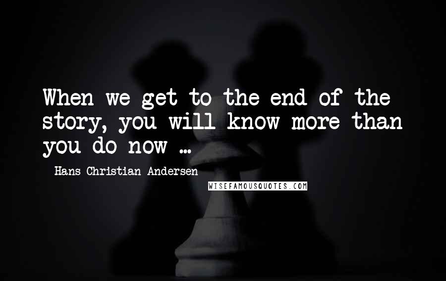 Hans Christian Andersen Quotes: When we get to the end of the story, you will know more than you do now ...