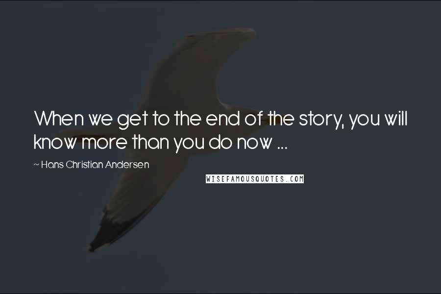 Hans Christian Andersen Quotes: When we get to the end of the story, you will know more than you do now ...