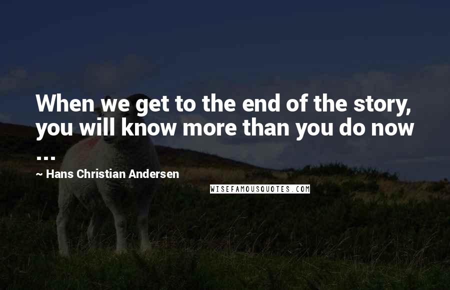 Hans Christian Andersen Quotes: When we get to the end of the story, you will know more than you do now ...