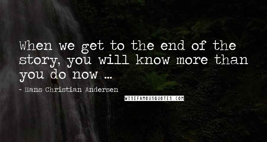 Hans Christian Andersen Quotes: When we get to the end of the story, you will know more than you do now ...