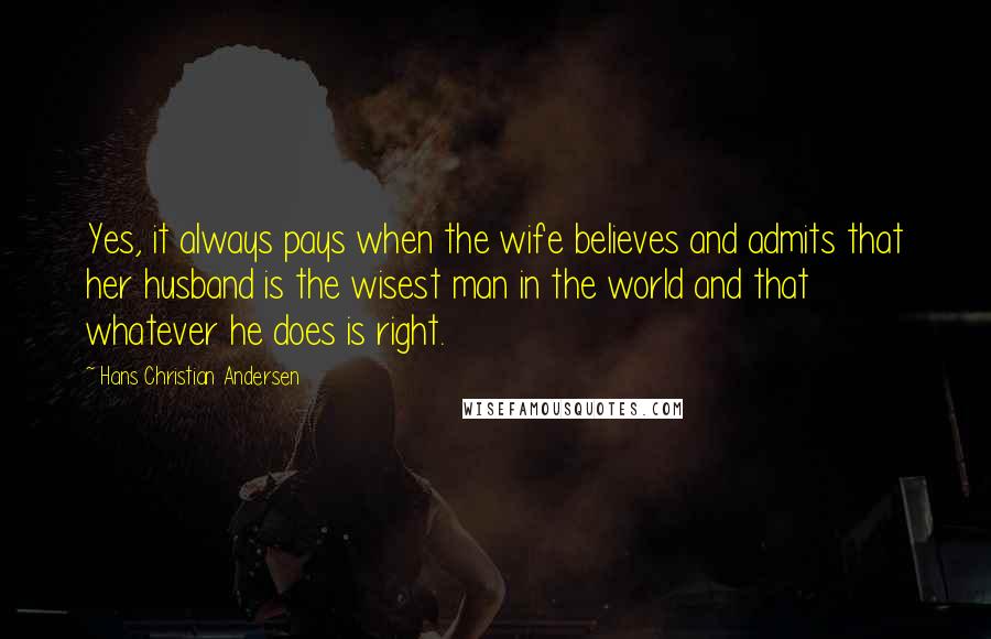 Hans Christian Andersen Quotes: Yes, it always pays when the wife believes and admits that her husband is the wisest man in the world and that whatever he does is right.