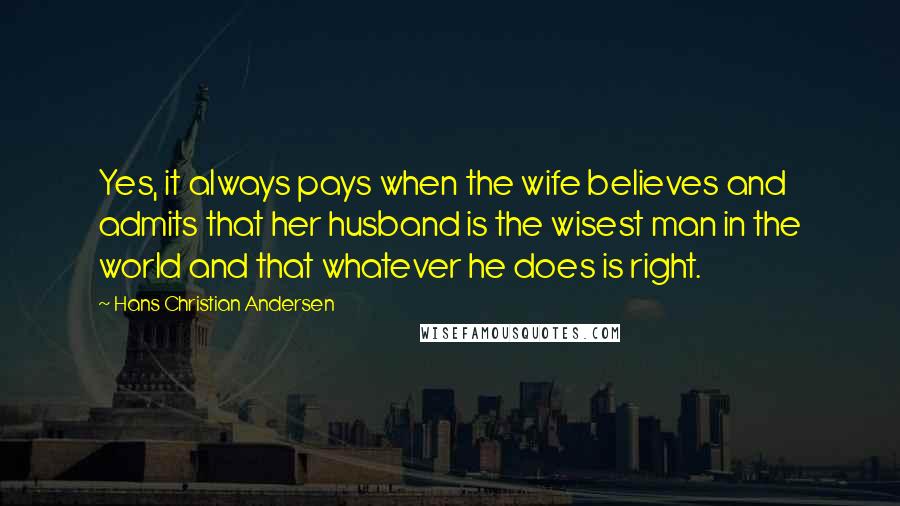 Hans Christian Andersen Quotes: Yes, it always pays when the wife believes and admits that her husband is the wisest man in the world and that whatever he does is right.