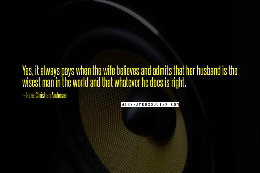 Hans Christian Andersen Quotes: Yes, it always pays when the wife believes and admits that her husband is the wisest man in the world and that whatever he does is right.