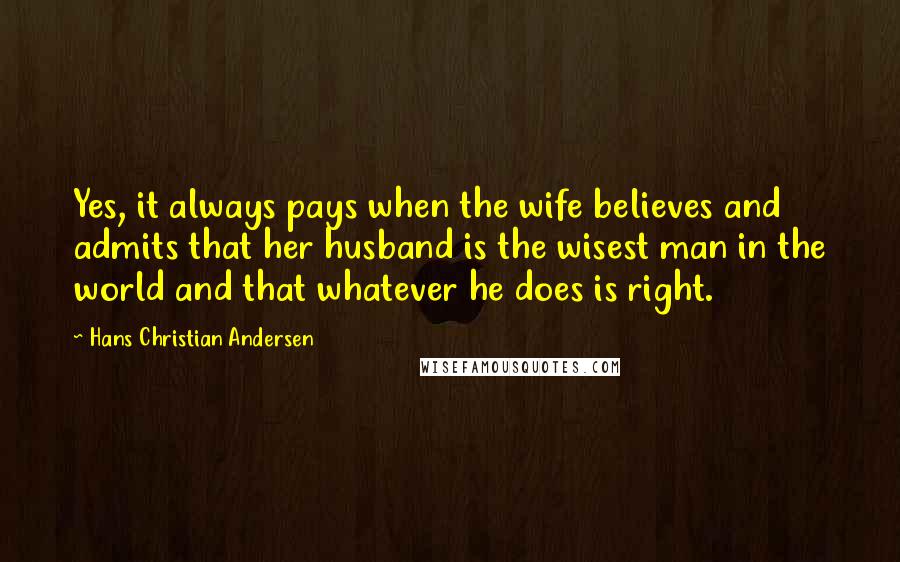 Hans Christian Andersen Quotes: Yes, it always pays when the wife believes and admits that her husband is the wisest man in the world and that whatever he does is right.