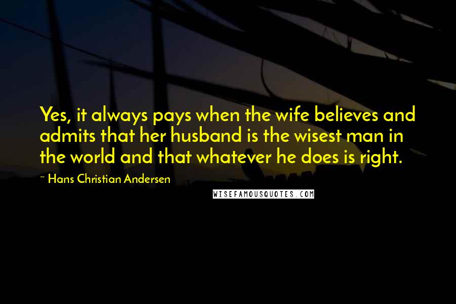 Hans Christian Andersen Quotes: Yes, it always pays when the wife believes and admits that her husband is the wisest man in the world and that whatever he does is right.