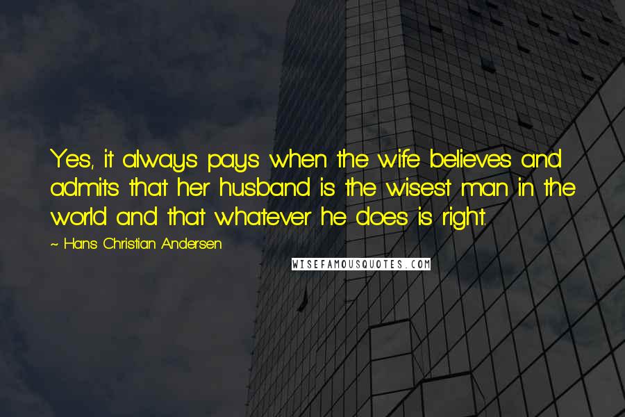 Hans Christian Andersen Quotes: Yes, it always pays when the wife believes and admits that her husband is the wisest man in the world and that whatever he does is right.