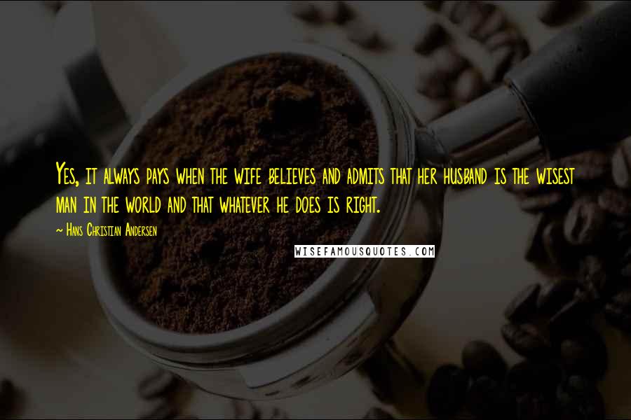 Hans Christian Andersen Quotes: Yes, it always pays when the wife believes and admits that her husband is the wisest man in the world and that whatever he does is right.