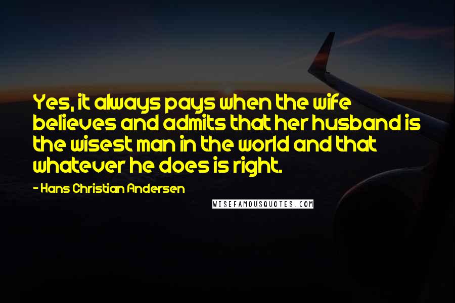 Hans Christian Andersen Quotes: Yes, it always pays when the wife believes and admits that her husband is the wisest man in the world and that whatever he does is right.
