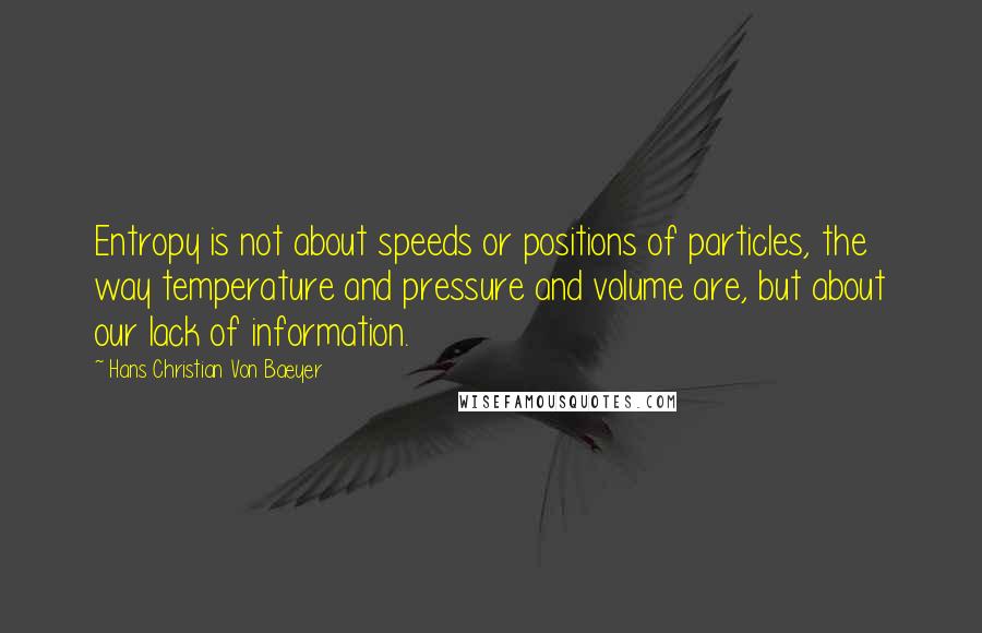 Hans Christian Von Baeyer Quotes: Entropy is not about speeds or positions of particles, the way temperature and pressure and volume are, but about our lack of information.