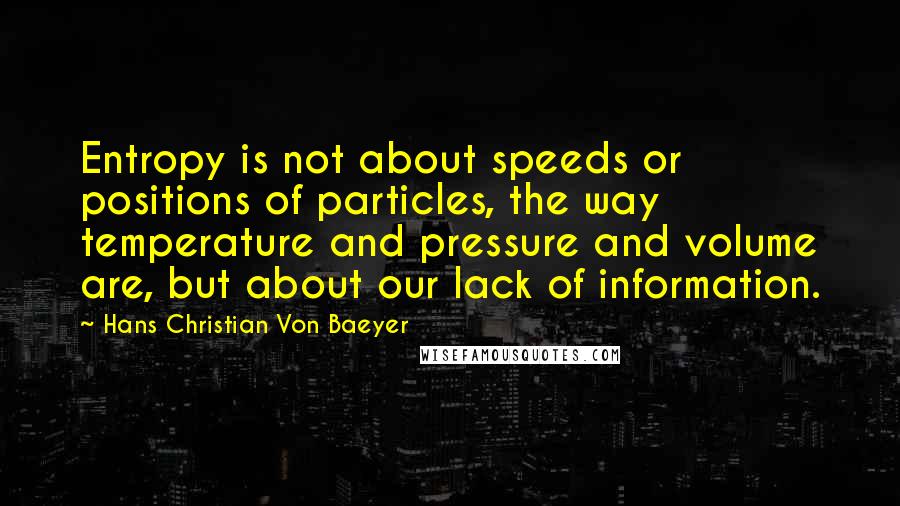 Hans Christian Von Baeyer Quotes: Entropy is not about speeds or positions of particles, the way temperature and pressure and volume are, but about our lack of information.