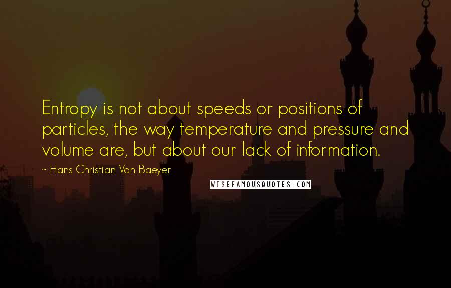 Hans Christian Von Baeyer Quotes: Entropy is not about speeds or positions of particles, the way temperature and pressure and volume are, but about our lack of information.