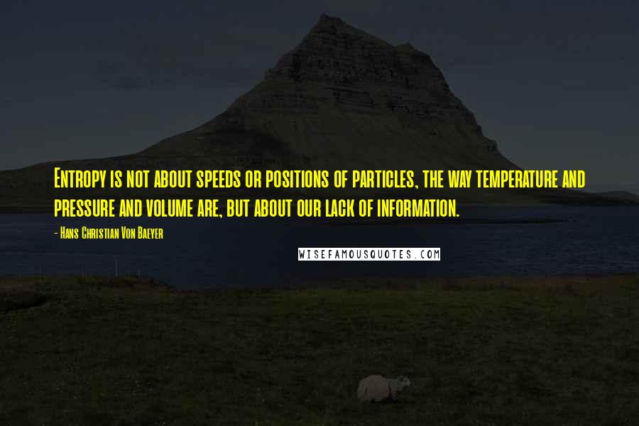 Hans Christian Von Baeyer Quotes: Entropy is not about speeds or positions of particles, the way temperature and pressure and volume are, but about our lack of information.