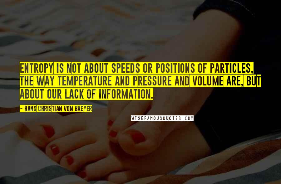 Hans Christian Von Baeyer Quotes: Entropy is not about speeds or positions of particles, the way temperature and pressure and volume are, but about our lack of information.