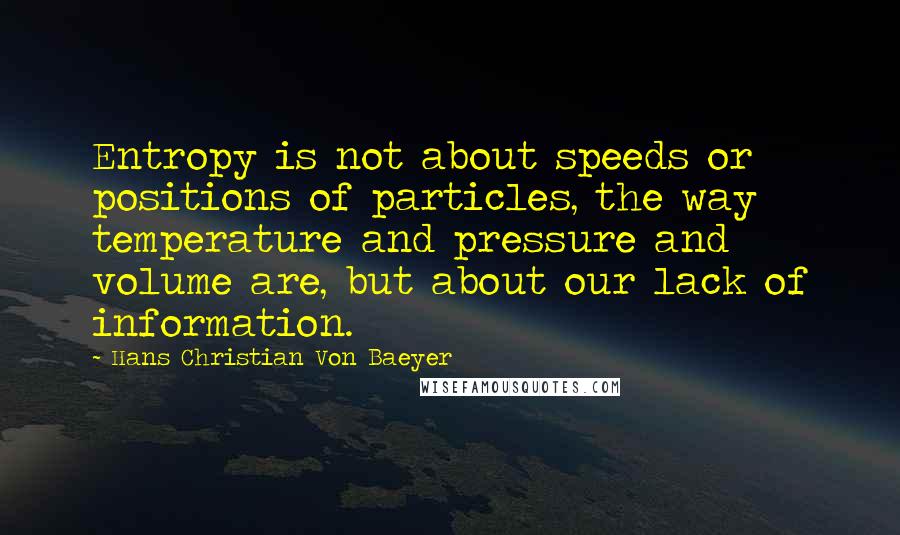 Hans Christian Von Baeyer Quotes: Entropy is not about speeds or positions of particles, the way temperature and pressure and volume are, but about our lack of information.