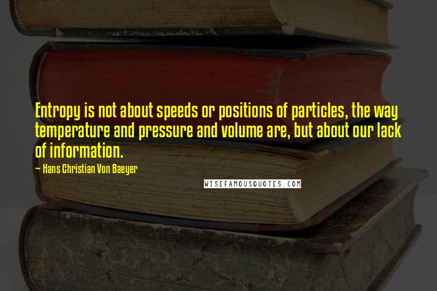 Hans Christian Von Baeyer Quotes: Entropy is not about speeds or positions of particles, the way temperature and pressure and volume are, but about our lack of information.