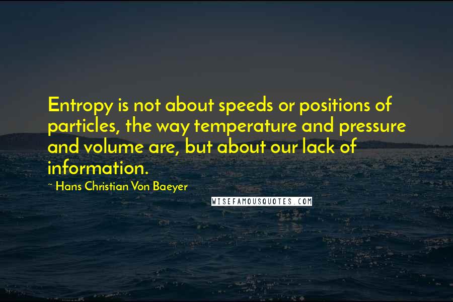 Hans Christian Von Baeyer Quotes: Entropy is not about speeds or positions of particles, the way temperature and pressure and volume are, but about our lack of information.